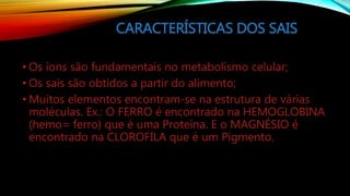 CARACTERÍSTICAS DOS SAIS
• Os íons são fundamentais no metabolismo celular;
• Os sais são obtidos a partir do alimento;
• Muitos elementos encontram-se na estrutura de várias
moléculas. Ex.: O FERRO é encontrado na HEMOGLOBINA
(hemo= ferro) que é uma Proteína. E o MAGNÉSIO é
encontrado na CLOROFILA que é um Pigmento.
 