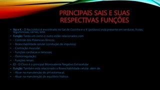 PRINCIPAIS SAIS E SUAS
RESPECTIVAS FUNÇÕES
• Na e K - O Na (sódio) é encontrado no Sal de Cozinha e o K (potássio) está presente em verduras, frutas,
leguminosas, carnes, leite.
• Função: Tanto um como o outro estão relacionados com
• - Controle dos Potenciais Iônicos;
• - Bioexcitabilidade celular (condução de impulsos);
• - Contração muscular;
• - Funções cardíacas e nervosas;
• - Osmorregulação;
• - Funções renais.
• Cl - O Cloro é o principal Monovalente Negativo Extracelular.
• Função: Também está relacionado a Bioexcitabilidade celular, além de:
• - Atuar na manutenção do pH estomacal;
• - Atuar na manutenção do equilibrio hídrico.
 