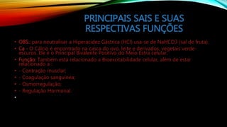 PRINCIPAIS SAIS E SUAS
RESPECTIVAS FUNÇÕES
• OBS.: para neutralisar a Hiperacidez Gástrica (HCl) usa-se de NaHCO3 (sal de fruta).
• Ca - O Cálcio é encontrado na casca do ovo, leite e derivados, vegetais verde-
escuros. Ele é o Principal Bivalente Positivo do Meio Estra celular.
• Função: Também está relacionado a Bioexcitabilidade celular, além de estar
relacionado a :
• - Contração musclar;
• - Coagulação sanguínea;
• - Osmorregulação;
• - Regulação Hormonal.
•
 
