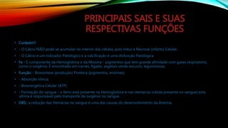 PRINCIPAIS SAIS E SUAS
RESPECTIVAS FUNÇÕES
• Cuidado!!!
• - O Cálcio NÃO pode se acumular no interior das células, pois induz a Necrose (infarto) Celular;
• - O Cálcio é um indicador Patológico e a calcificação é uma disfunção Patológica.
• Fe - É componente da Hemoglobina e da Miosina - pigmentos que tem grande afinidade com gases respiratório,
como o oxigênio. É encontrado em carnes, fígado, vegetais verde-escuros, leguminosas.
• Função: - Biossíntese (produção) Protéica (pigmentos, enzimas);
• - Absorção iônica;
• - Bioenergética Celular (ATP)
• - Formação do sangue - o ferro está presente na Hemoglobina e nas Hemácias (célula presente no sangue) esta
ultima é responsável pelo transporte de oxigênio no sangue.
• OBS.: a redução das Hemácias no sangue é uma das causas do desenvolvimento da Anemia.
 