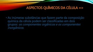 ASPECTOS QUÍMICOS DA CÉLULA =>
• As inúmeras substâncias que fazem parte da composição
química da célula podem ser classificadas em dois
grupos: os componentes orgânicos e os componentes
inorgânicos.
 