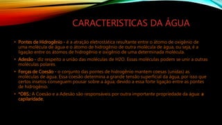 CARACTERISTICAS DA ÁGUA
• Pontes de Hidrogênio - é a atração eletrostática resultante entre o átomo de oxigênio de
uma molécula de água e o átomo de hidrogênio de outra molécula de água, ou seja, é a
ligação entre os átomos de hidrogênio e oxigênio de uma determinada molécula.
• Adesão - diz respeito a união das moléculas de H2O. Essas moléculas podem se unir a outras
moléculas polares.
• Forças de Coesão - o conjunto das pontes de hidrogênio mantem coesas (unidas) as
moléculas de água. Essa coesão determina a grande tensão superficial da água, por isso que
certos insetos conseguem pousar sobre a água; devido a essa forte ligação entre as pontes
de hidrogênio.
• *OBS.: A Coesão e a Adesão são responsáveis por outra importante propriedade da água: a
capilaridade.
 
