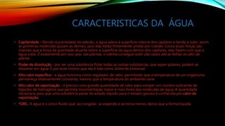 CARACTERISTICAS DA ÁGUA
• Capilaridade - Devido á prpriedade de adesão, a água adere á superfície interna dos capilares e tende a subir; assim
as primeiras moléculas puxam as demais, pois elas estão firmemente unidas por coesão. Como essas forças são
maiores que a força da gravidade atuante sobre a superfície da água dentro dos capilares, elas fazem com que a
água suba. É exatamente por isso que, nas plantas, o xilema consegue subir das raízes até as folhas no alto da
planta.
• Poder de dissolução - por ser uma substância Polar todas as outras substâncias, que sejam polares, podem se
dissolver em água. É por esse motivo que ela é tida como Solvente Universal.
• Alto calor específico - a água funciona como regulador de calor, permitindo que a temperatura de um organismo
permaneça relativamente constante, mesmo que a temperatura do ambiente varie.
• Alto calor de vaporização - é preciso uma grande quantidade de calor para romper um número suficiente de
ligações de hidrogênio que permita movimentação maior e mais livres das moléculas de água. A quantidade
necessária para que uma substância passe do estado líquido para o estado gasoso é conhecida por calor de
vaporização.
• *OBS.: A água é o único fluido que, ao congelar, se expande e se torna menos denso que a forma líquida.
 