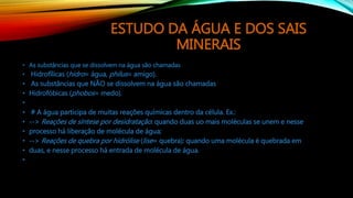 ESTUDO DA ÁGUA E DOS SAIS
MINERAIS
• As substâncias que se dissolvem na água são chamadas
• Hidrofílicas (hidro= água, philus= amigo).
• As substâncias que NÃO se dissolvem na água são chamadas
• Hidrofóbicas (phobos= medo).
•
• # A água participa de muitas reações químicas dentro da célula. Ex.:
• --> Reações de síntese por desidratação: quando duas uo mais moléculas se unem e nesse
• processo há liberação de molécula de água;
• --> Reações de quebra por hidrólise (lise= quebra): quando uma molécula é quebrada em
• duas, e nesse processo há entrada de molécula de água.
•
 