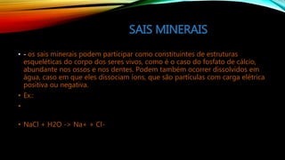 SAIS MINERAIS
• - os sais minerais podem participar como constituintes de estruturas
esqueléticas do corpo dos seres vivos, como é o caso do fosfato de cálcio,
abundante nos ossos e nos dentes. Podem também ocorrer dissolvidos em
água, caso em que eles dissociam íons, que são partículas com carga elétrica
positiva ou negativa.
• Ex.:
•
• NaCl + H2O -> Na+ + Cl-
 