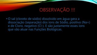 OBSERVAÇÃO !!!
• O sal (cloreto de sódio) dissolvido em água gera a
dissociação (separação) dos íons de Sódio, positivo (Na+)
e de Cloro, negativo (Cl-). E são justamente esses íons
que vão atuar nas Funções Biológicas.
 