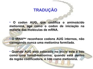 TRADUÇÃO O codon AUG, que codifica o aminoácido metionina, age como o codon de iniciação na maioria das moléculas de mRNA. O tRNA Met  reconhece codons AUG internos, não carregando nunca uma metionina formilada. Quando AUG está colocado no início este é lido como uma formil-metionina; quando está dentro da região codificadora, é lido como metionina. 