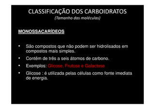 CLASSIFICAÇÃO DOS CARBOIDRATOS
(Tamanho das moléculas)
MONOSSACARÍDEOS
• São compostos que não podem ser hidrolisados em
compostos mais simples.
• Contêm de três a seis átomos de carbono.
• Exemplos: Glicose, Frutose e Galactose
• Glicose : é utilizada pelas células como fonte imediata
de energia.
 