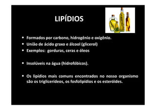 LIPÍDIOS
• Formados por carbono, hidrogênio e oxigênio.
• União de ácido graxo e álcool (glicerol)
• Exemplos: gorduras, ceras e óleos
• Insolúveis na água (hidrofóbicos).
• Os lipídios mais comuns encontrados no nosso organismo
são os triglicerídeos, os fosfolipídios e os esteróides.
 