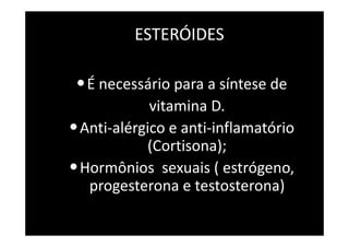 ESTERÓIDES
•É necessário para a síntese de
vitamina D.
•Anti-alérgico e anti-inflamatório
(Cortisona);
•Hormônios sexuais ( estrógeno,
progesterona e testosterona)
 