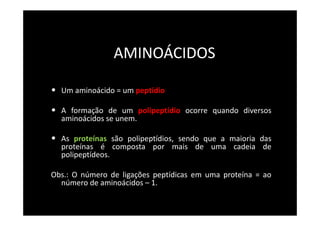 AMINOÁCIDOS
• Um aminoácido = um peptídio
• A formação de um polipeptídio ocorre quando diversos
aminoácidos se unem.
• As proteínas são polipeptídios, sendo que a maioria das
proteínas é composta por mais de uma cadeia de
polipeptídeos.
Obs.: O número de ligações peptídicas em uma proteína = ao
número de aminoácidos – 1.
 