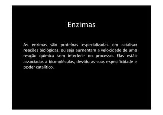 Enzimas
As enzimas são proteínas especializadas em catalisar
reações biológicas, ou seja aumentam a velocidade de uma
reação química sem interferir no processo. Elas estão
associadas a biomoléculas, devido as suas especificidade e
poder catalítico.
 