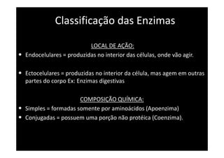 Classificação das Enzimas
LOCAL DE AÇÃO:
• Endocelulares = produzidas no interior das células, onde vão agir.
• Ectocelulares = produzidas no interior da célula, mas agem em outras
partes do corpo Ex: Enzimas digestivas
COMPOSIÇÃO QUÍMICA:
• Simples = formadas somente por aminoácidos (Apoenzima)
• Conjugadas = possuem uma porção não protéica (Coenzima).
 