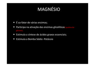 MAGNÉSIO
• É co-fator de várias enzimas;
• Participa na ativação das enzimas glicolíticas( quebra da
glicose);
• Estimula a síntese de ácidos graxos essenciais;
• Estimula a Bomba Sódio -Potássio
 