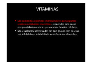 VITAMINAS
• São compostos orgânicos imprescindíveis para algumas
reações metabólicas específicas, requeridos pelo corpo
em quantidades mínimas para realizar funções celulares.
• São usualmente classificadas em dois grupos com base na
sua solubilidade, estabilidade, ocorrência em alimentos.
 