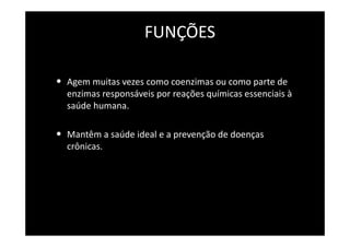 FUNÇÕES
• Agem muitas vezes como coenzimas ou como parte de
enzimas responsáveis por reações químicas essenciais à
saúde humana.
• Mantêm a saúde ideal e a prevenção de doenças
crônicas.
 