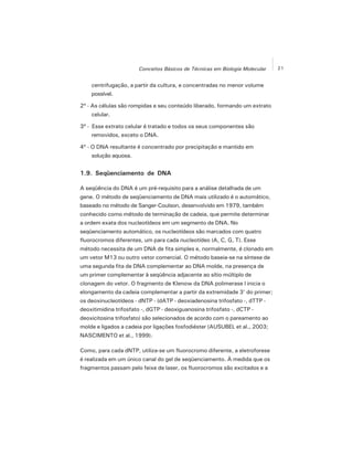 21Conceitos Básicos de Técnicas em Biologia Molecular
centrifugação, a partir da cultura, e concentradas no menor volume
possível.
2º - As células são rompidas e seu conteúdo liberado, formando um extrato
celular.
3º - Esse extrato celular é tratado e todos os seus componentes são
removidos, exceto o DNA.
4º - O DNA resultante é concentrado por precipitação e mantido em
solução aquosa.
1.9. Seqüenciamento de DNA
A seqüência do DNA é um pré-requisito para a análise detalhada de um
gene. O método de seqüenciamento de DNA mais utilizado é o automático,
baseado no método de Sanger-Coulson, desenvolvido em 1979, também
conhecido como método de terminação de cadeia, que permite determinar
a ordem exata dos nucleotídeos em um segmento de DNA. No
seqüenciamento automático, os nucleotídeos são marcados com quatro
fluorocromos diferentes, um para cada nucleotídeo (A, C, G, T). Esse
método necessita de um DNA de fita simples e, normalmente, é clonado em
um vetor M13 ou outro vetor comercial. O método baseia-se na síntese de
uma segunda fita de DNA complementar ao DNA molde, na presença de
um primer complementar à seqüência adjacente ao sítio múltiplo de
clonagem do vetor. O fragmento de Klenow da DNA polimerase I inicia o
elongamento da cadeia complementar a partir da extremidade 3' do primer;
os deoxinucleotídeos - dNTP - (dATP - deoxiadenosina trifosfato -, dTTP -
deoxitimidina trifosfato -, dGTP - deoxiguanosina trifosfato -, dCTP -
deoxicitosina trifosfato) são selecionados de acordo com o pareamento ao
molde e ligados a cadeia por ligações fosfodiéster (AUSUBEL et al., 2003;
NASCIMENTO et al., 1999).
Como, para cada dNTP, utiliza-se um fluorocromo diferente, a eletroforese
é realizada em um único canal do gel de seqüenciamento. À medida que os
fragmentos passam pelo feixe de laser, os fluorocromos são excitados e a
 