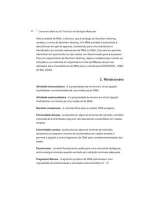 24 Conceitos Básicos de Técnicas em Biologia Molecular
Para a análise de RNA, a técnica, que é análoga ao Southern blotting,
recebeu o nome de Northern blotting. Um RNA extraído é submetido à
eletroforese em gel de agarose, transferido para uma membrana e
hibridizado com sondas radioativas de RNA ou DNA. Esta técnica permite
identificar em qual tecido ou tipo celular um determinado gene é expresso.
Para um experimento de Northern blotting, alguns cuidados para manter as
soluções e os materiais do experimento livres de RNases devem ser
adotados até a transferência do RNA para a membrana (HARWOOD, 1996;
KYAN, 2003).
2. Minidicionário
Atividade exonucleásica - é a propriedade da enzima em clivar ligação
fosfodiéster na extremidade de uma molécula de DNA.
Atividade endonucleásica - é a propriedade da enzima em clivar ligação
fosfodiéster no interior de uma molécula de DNA.
Bactéria competente - é uma bactéria apta a receber DNA exógeno.
Extremidade abrupta - produzida por algumas enzimas de restrição, também
chamada de extremidade cega por não apresentar nucleotídeos em cadeia
simples.
Extremidade coesiva - produzida por algumas enzimas de restrição,
apresenta um pequeno número de nucleotídeos em cadeia simples e
permite a ligação a outro fragmento de DNA pela complementariedade das
bases.
Fluorocromo - corante fluorescente usado para corar amostras biológicas,
emite energia luminosa quando excitado por radiação luminosa adequada.
Fragmento Klenow - fragmento protéico da DNA polimerase I com
capacidade de polimerização e atividade exonucleotídica 3' - 5'.
 
