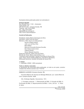 4 Conceitos Básicos de Técnicas em Biologia Molecular
Exemplares desta publicação podem ser solicitados à:
Embrapa Algodão
Rua Osvaldo Cruz, 1143 – Centenário
Caixa Postal 174
CEP 58107-720 - Campina Grande, PB
Telefone: (83) 3315-4300
Fax: (83) 3315-4367
algodao@cnpa.embrapa.br
http://www.cnpa.embrapa.br
Comitê de Publicações
Presidente: Carlos Alberto Domingues da Silva
Secretário: Valter Freire de Castro
Membros: Fábio Aquino de Albuquerque
Giovani Greigh de Brito
João Luiz da Silva Filho
Maira Milani
Maria da Conceição Santana Carvalho
Nair Helena Castro Arriel
Valdinei Sofiatti
Wirton Macedo Coutinho
Supervisor Editorial: Valter Freire de Castro
Revisão de Texto: Maria José da Silva e Luz
Tratamento das Ilustrações: Geraldo Fernandes de Sousa Filho
Capa: Flávio Tôrres de Moura/Maurício José Rivero Wanderley
Editoração Eletrônica: Geraldo Fernandes de Sousa Filho
1ª Edição
1ª impressão (2008) 1.000 exemplares
Todos os direitos reservados
A reprodução não autorizada desta publicação, no todo ou em parte, constitui
violação dos direitos autorais (Lei nº 9.610)
EMBRAPA ALGODÃO (Campina Grande, PB)
Conceitos Básicos de Técnicas em Biologia Molecular, por Liziane Maria de
Lima. Campina Grande, 2008
27p. (Embrapa Algodão. Documentos, 191)
1. Cronagem molecular. 2. Manipulação de DNA. 3. Extração de DNA. 4.
Purificação de DNA. 5. Sequenciamento de DNA. I. Lima, L.M. de II. Título.
III. Série.
CDD 574.88
Embrapa 2008
 