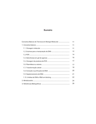 9Conceitos Básicos de Técnicas em Biologia Molecular
Sumário
Conceitos Básicos de Técnicas em Biologia Molecular ......................
1. Conceitos básicos ......................................................................
1.1. Clonagem molecular .............................................................
1.2. Enzimas para a manipulação de DNA .....................................
1.3. PCR ....................................................................................
1.4. Eletroforese em gel de agarose .............................................
1.5. Clonagem de produtos de PCR ..............................................
1.6. Plasmídeos ou vetores...........................................................
1.7. Transformação celular ..........................................................
1.8. Extração e purificação de DNA .............................................
1.9. Seqüenciamento de DNA ......................................................
1.10. Análise de DNA e RNA em blotting .....................................
2. Minidicionário ............................................................................
3. Referências Bibliográficas ..........................................................
11
11
11
12
14
16
17
17
18
20
21
22
24
26
 