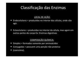Classificação das Enzimas

                         LOCAL DE AÇÃO:
•   Endocelulares = produzidas no interior das células, onde vão
    agir.

• Ectocelulares = produzidas no interior da célula, mas agem em
    outras partes do corpo Ex: Enzimas digestivas

                    COMPOSIÇÃO QUÍMICA:
•   Simples = formadas somente por aminoácidos
•   Conjugadas = possuem uma porção não proteica
•   (coenzima).
 