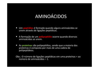 AMINOÁCIDOS

• Um peptídios é formado quando alguns aminoácidos se
  unem através de ligações peptídicas.

• A formação de um polipeptídio ocorre quando diversos
  aminoácidos se unem.

• As proteínas são polipeptídios, sendo que a maioria das
  proteínas é composta por mais de uma cadeia de
  polipeptídeos.

Obs.: O número de ligações peptídicas em uma proteínas = ao
  número de aminoácidos – 1.
 