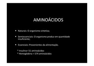 AMINOÁCIDOS

• Naturais: O organismo sintetiza;

• Semiessenciais: O organismo produz em quantidade
  insuficiente;

• Essenciais: Provenientes da alimentação.
  * Insulina= 51 aminoácidos
  * Hemoglobina = 574 aminoácidos
 