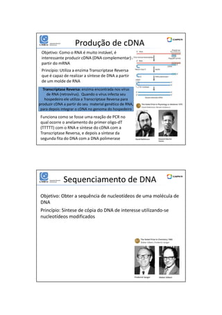 01/06/2016
11
Produção de cDNA
Objetivo: Como o RNA é muito instável, é
interessante produzir cDNA (DNA complementar) a
partir do mRNA
Princípio: Utiliza a enzima Transcriptase Reversa
que é capaz de realizar a síntese de DNA a partir
de um molde de RNA
Transcriptase Reversa: enzima encontrada nos vírus
de RNA (retrovírus). Quando o vírus infecta seu
hospedeiro ele utiliza a Transcriptase Reversa para
produzir cDNA a partir do seu material genético de RNA,
para depois integrar o cDNA no genoma do hospedeiro
Funciona como se fosse uma reação de PCR no
qual ocorre o anelamento do primer oligo-dT
(TTTTT) com o RNA e síntese do cDNA com a
Transcriptase Reversa, e depois a síntese da
segunda fita do DNA com a DNA polimerase
Sequenciamento de DNA
Objetivo: Obter a sequência de nucleotídeos de uma molécula de
DNA
Princípio: Síntese de cópia do DNA de interesse utilizando-se
nucleotídeos modificados
 
