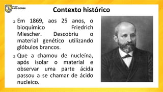 Contexto histórico
 Em 1869, aos 25 anos, o
bioquímico Friedrich
Miescher. Descobriu o
material genético utilizando
glóbulos brancos.
 Que a chamou de nucleína,
após isolar o material e
observar uma parte ácida
passou a se chamar de ácido
nucleico.
 
