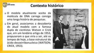 Contexto histórico
 O modelo atualmente aceito da
molécula de DNA carrega consigo
uma longa história de pesquisas.
 Em geral, associamos a descoberta
do atual modelo com a famosa
dupla de cientistas Watson e Crick
que, em um lendário artigo de 1953,
propuseram o que viria a ser, até os
tempos de hoje, a base estrutural do
ácido desoxirribonucleico (WATSON;
CRICK, 1953).
 