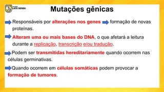 Mutações gênicas
• Responsáveis por alterações nos genes formação de novas
proteínas.
• Alteram uma ou mais bases do DNA, o que afetará a leitura
durante a replicação, transcrição e/ou tradução.
Podem ser transmitidas hereditariamente quando ocorrem nas
células germinativas.
Quando ocorrem em células somáticas podem provocar a
formação de tumores.
 