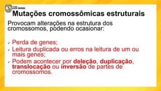 Mutações cromossômicas estruturais
Provocam alterações na estrutura dos
cromossomos, podendo ocasionar:
 Perda de genes;
 Leitura duplicada ou erros na leitura de um ou
mais genes;
 Podem acontecer por deleção, duplicação,
translocação ou inversão de partes de
cromossomos.
 