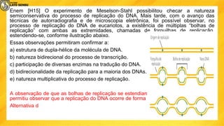 Enem [H15] O experimento de Meselson-Stahl possibilitou checar a natureza
semiconservativa do processo de replicação do DNA. Mais tarde, com o avanço das
técnicas de autorradiografia e de microscopia eletrônica, foi possível observar, no
processo de replicação do DNA de eucariotos, a existência de múltiplas “bolhas de
replicação” com ambas as extremidades, chamadas de forquilhas de replicação,
estendendo-se, conforme ilustração abaixo.
Essas observações permitiram confirmar a:
a) estrutura de dupla-hélice da molécula de DNA.
b) natureza bidirecional do processo de transcrição.
c) participação de diversas enzimas na tradução do DNA.
d) bidirecionalidade da replicação para a maioria dos DNAs.
e) natureza multiplicativa do processo de replicação.
A observação de que as bolhas de replicação se estendiam em ambas as extremidades
permitiu observar que a replicação do DNA ocorre de forma bidirecional.
Alternativa d
 