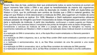 (Enem) Nos dias de hoje, podemos dizer que praticamente todos os seres humanos já ouviram em
algum momento falar sobre o DNA e seu papel na hereditariedade da maioria dos organismos.
Porém, foi apenas em 1952, um ano antes da descrição do modelo do DNA em dupla-hélice por
Watson e Crick, que foi conﬁrmado sem sombra de dúvidas que o DNA é material genético. No
artigo em que Watson e Crick descreveram a molécula de DNA, eles sugeriram um modelo de como
essa molécula deveria se replicar. Em 1958, Meselson e Stahl realizaram experimentos utilizando
isótopos pesados de nitrogênio que foram incorporados às bases nitrogenadas para avaliar como se
daria a replicação da molécula. A partir dos resultados, conﬁrmaram o modelo sugerido por Watson e
Crick, que tinha como premissa básica o rompimento das pontes de hidrogênio entre as bases nitrogenadas.
Considerando a estrutura da molécula de DNA e a posição das pontes de hidrogênio na mesma, os
experimentos realizados por Meselson e Stahl a respeito da replicação dessa molécula levaram à conclusão de
que:
a) a replicação do DNA é conservativa, isto é, a fita dupla filha é recém-sintetizada e o filamento parental é
conservado.
b) a replicação do DNA é dispersiva, isto é, as fitas filhas contêm DNA recém-sintetizado e parentais em cada
uma das fitas.
c) a replicação é semiconservativa, isto é, as fitas filhas consistem de uma fita parental e uma recém-
sintetizada.
d) a replicação do DNA é conservativa, isto é, as fitas filhas consistem de moléculas de DNA parental.
e) a replicação é semiconservativa, isto é, as fitas filhas consistem de uma fita molde e uma fita codificadora.
c
 