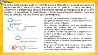 O termo “biotecnologia” pode ser definido como a aplicação de técnicas biológicas em
organismos vivos, ou suas partes, para se obter um produto, processo ou serviço.
Atualmente, a biotecnologia conta com modernas técnicas de manipulação de DNA, que
resultam na capacidade de produção de proteínas para aplicações diversas, como é o
caso do hormônio humano insulina para uso terapêutico.
De acordo com esse esquema, podemos inferir que:
a) o gene de interesse maior é um gene bacteriano que
sofreu uma série de mutações.
b) a bactéria recombinante será administrada aos
pacientes com diabetes para que recuperem sua
capacidade de produzir o hormônio.
c) a bactéria recombinante apresenta a capacidade de
produzir o hormônio que poderá ser isolado e usado
como medicamento.
d) o plasmídio recombinante é constituído de proteínas
humanas que dão à bactéria a capacidade genética de
produzir insulina.
e) o gene pretendido será amplificado na bactéria,
purificado e usado em pacientes que perderam a
capacidade de produzir o hormônio.
c
 