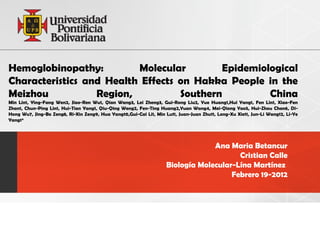 Hemoglobinopathy:         Molecular        Epidemiological
Characteristics and Health Effects on Hakka People in the
Meizhou           Region,          Southern         China
Min Lin1, Ying-Fang Wen2, Jiao-Ren Wu1, Qian Wang3, Lei Zheng3, Gui-Rong Liu2, Yue Huang1,Hui Yang1, Fen Lin1, Xiao-Fen
Zhan1, Chun-Ping Lin1, Hui-Tian Yang1, Qiu-Qing Weng2, Fen-Ting Huang2,Yuan Wang4, Mei-Qiong Yao5, Hui-Zhou Chen6, Di-
Hong Wu7, Jing-Bo Zeng8, Ri-Xin Zeng9, Hua Yang10,Gui-Cai Li1, Min Lu11, Juan-Juan Zhu11, Long-Xu Xie11, Jun-Li Wang12, Li-Ye
Yang1*




                                                                                 Ana Maria Betancur
                                                                                        Cristian Calle
                                                                    Biología Molecular-Lína Martínez
                                                                                      Febrero 19-2012
 