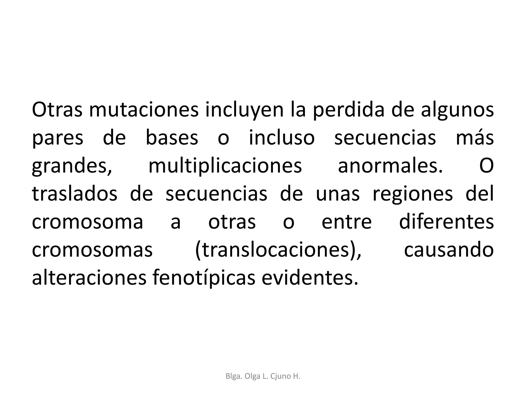Otras mutaciones incluyen la perdida de algunos
pares de bases o incluso secuencias más
grandes, multiplicaciones anormales. O
traslados de secuencias de unas regiones del
cromosoma a otras o entre diferentes
cromosomas (translocaciones), causando
alteraciones fenotípicas evidentes.
Blga. Olga L. Cjuno H.
 