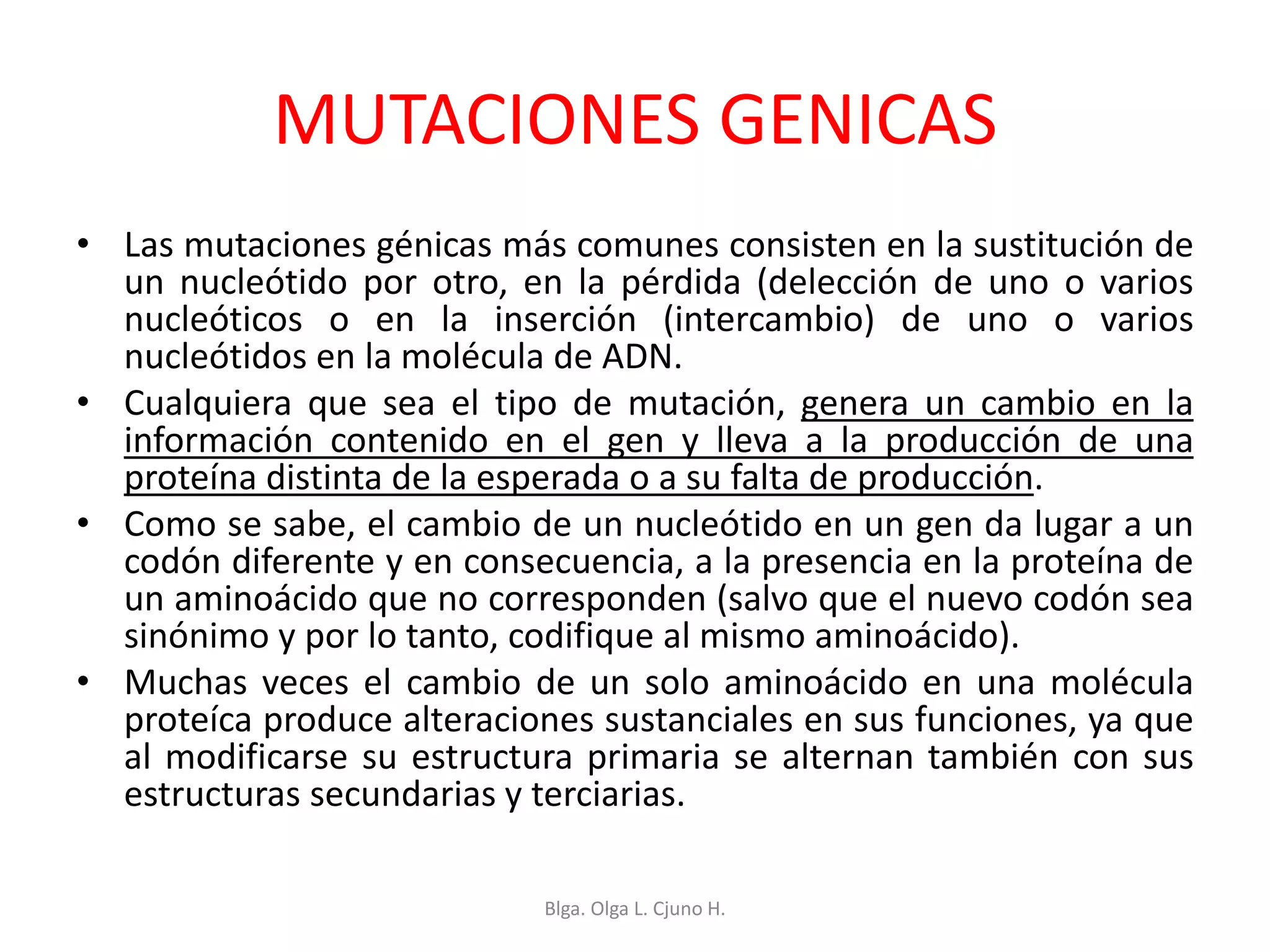 MUTACIONES GENICAS
• Las mutaciones génicas más comunes consisten en la sustitución de
un nucleótido por otro, en la pérdida (delección de uno o varios
nucleóticos o en la inserción (intercambio) de uno o varios
nucleótidos en la molécula de ADN.
• Cualquiera que sea el tipo de mutación, genera un cambio en la
información contenido en el gen y lleva a la producción de una
proteína distinta de la esperada o a su falta de producción.
• Como se sabe, el cambio de un nucleótido en un gen da lugar a un
codón diferente y en consecuencia, a la presencia en la proteína de
un aminoácido que no corresponden (salvo que el nuevo codón sea
sinónimo y por lo tanto, codifique al mismo aminoácido).
• Muchas veces el cambio de un solo aminoácido en una molécula
proteíca produce alteraciones sustanciales en sus funciones, ya que
al modificarse su estructura primaria se alternan también con sus
estructuras secundarias y terciarias.
Blga. Olga L. Cjuno H.
 