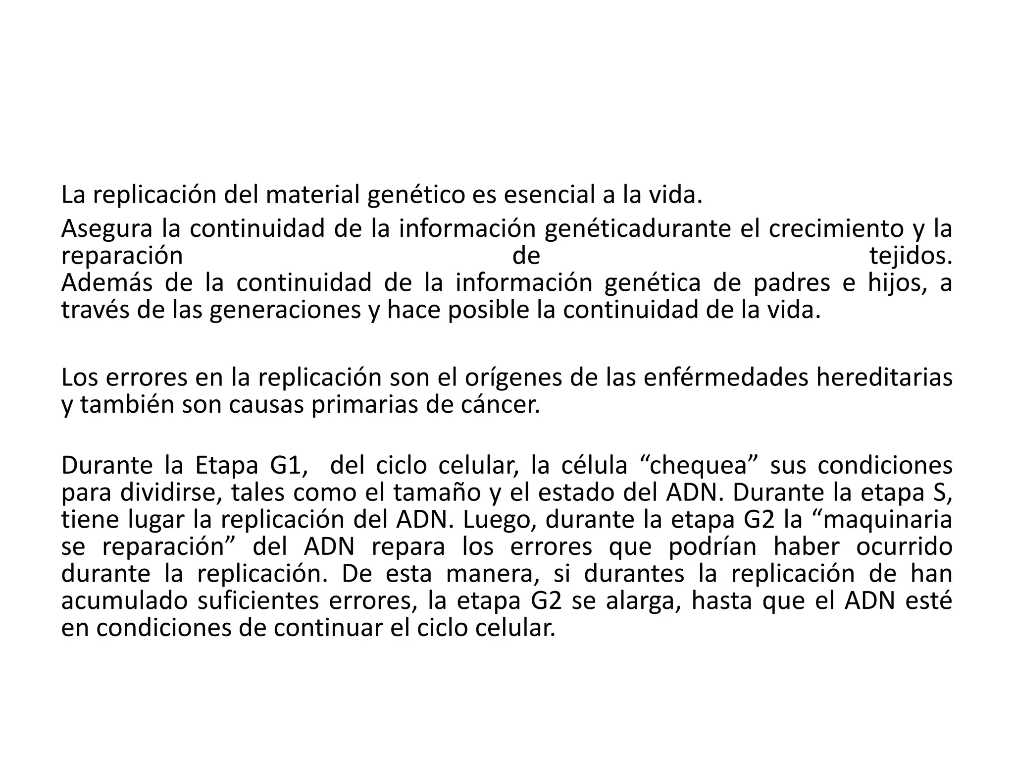 La replicación del material genético es esencial a la vida.
Asegura la continuidad de la información genéticadurante el crecimiento y la
reparación de tejidos.
Además de la continuidad de la información genética de padres e hijos, a
través de las generaciones y hace posible la continuidad de la vida.
Los errores en la replicación son el orígenes de las enférmedades hereditarias
y también son causas primarias de cáncer.
Durante la Etapa G1, del ciclo celular, la célula “chequea” sus condiciones
para dividirse, tales como el tamaño y el estado del ADN. Durante la etapa S,
tiene lugar la replicación del ADN. Luego, durante la etapa G2 la “maquinaria
se reparación” del ADN repara los errores que podrían haber ocurrido
durante la replicación. De esta manera, si durantes la replicación de han
acumulado suficientes errores, la etapa G2 se alarga, hasta que el ADN esté
en condiciones de continuar el ciclo celular.
 