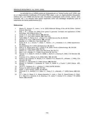 MENSAJE BIOQUÍMICO, Vol. XXXII (2008)
172
La actividad de un miRNA puede ser bloqueada por un “locked nucleic acid” (LNA), que
es un oligonucleótido modificado (2'-O-methyl RNA oligo), o por un oligonucleótido bloqueador
estérico [21]. Los miRNA [22,23] han sido vinculados a patologías como cirrosis, cáncer, daño
muscular, etc; y su bloqueo está siendo explorado como una estrategia terapéutica para el
tratamiento de varios padecimientos [21].
Referencias
1. Alberts, B., Jhnsonn, D., Lewis, J. et al. (2002) Molecular Biology of the cell 4th Edition. Garland
Science. New Cork.
2. Dole, J. W., y Shantz, M. (2002) From genes to genomes. Concepts and applications of DNA
technology. John Willey & Sons, Ltd.
3. Lander, E. S., et al. (2001) Nature. 409, 860-921.
4. Venter, J. C., et al. (2001) Science. 291,1304-1351.
5. Taillon-Miller, P., Piernot, E. E., y Kwok, P. Y. (1999) Genome Res. 9, 499-505.
6. Wangk, D. G., et al. (1998) Science. 280, 1077-82.
7. Beaudet, A. L. (1999) Am J Hum Genet. 64, 1-13.
8. Freire, M. B., Ji, L., Onuma, T., Orban, T., Warran, J. H., y Krolewski, A. S. (1998) Hypertension.
31, 896-9.
9. Gould-Rothberg, B. E. (2001) Nat Biotechnol. 19, 209-11.
10. Pfost, D. R., Boyce-Jacino, M.T., y Grant, D. M. (2000) Trends in Biotechnology. 18, 334-338.
11. Wooster, R. (1995) Nature. 378, 789-792.
12. Welcsh, P.L., y King, M. C. (2001) Hum Mol Genet. 10, 705-713.
13. Mann, G. B., y Borgen, P. I. (1998) J Surg Oncol. 67, 267-274.
14. Tenover, F. C., Arbeit, R., Archer, G., Biddle, J., Byrne, S., y Goering R. (1994) J Clin Microbiol. 32,
407-415.
15. Fredricks, D. N., y Relman, D. A. (2000) CMAJ. 163, 301-309.
16. Kearns, A. M., Freeman, R., Murphy, O. H., Seiders, P. R., Steward, M., y Wheeler, J. (1999) J Clin
Microbiol. 37, 3434
17. Hamilton, A., y Baulcombe, D. (1999) Science. 286, 950-952.
18. Elbashir, S., Harborth, J., Lendeckel, W., Yalcin, A., Weber, K., y Tuschl, T. (2001) Nature. 411,
494-498.
19. Lee, R. C., Feinbaum, R. L., y Ambros, V. (1993) Cell 75, 843-854.
20. Ruvkun, G. (2001) Science. 294, 797-799.
21. Weiler, J. Gene Therapy. (2006); 13, 496-502
22. O'Donnell, K. A., Wentzel, E. A., Zeller, K. I., Dang, C. V., y Mendell, J. T. (2005) Nature. 435, 839-
843.
23. Lu, J., Getz, G., Miska, E. A., Alvarez-Saavedra, E., Lamb, J., Peck, D., Sweet-Cordero, A., Ebert,
B. L., Mak, R. H., Ferrando, A. A., Downing, J. R., Jacks, T., Horvitz, H. R., y Golub, T. R. (2005)
Nature. 435, 834-838.
 
