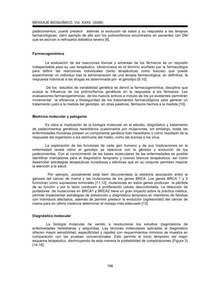MENSAJE BIOQUÍMICO, Vol. XXXII (2008)
166
padecimientos, puede predecir además la evolución de estos y su respuesta a las terapias
farmacológicas; claro ejemplo de ello son los polimorfismos encontrados en pacientes con DM
que se asocian a nefropatía diabética severa [8].
Farmacogenómica
La evaluación de las reacciones tóxicas y adversas de los fármacos es un requisito
indispensable para su uso terapéutico. Idiosincrasia es el término acuñado por la farmacología
para definir las reacciones individuales (tanto terapéuticas como toxicas) que puede
experimentar un individuo tras la administración de una terapia farmacológica; en definitiva, la
respuesta individual a las drogas es determinada por el genotipo [9,10].
De los estudios de variabilidad genética se derivó la farmacogenómica, disciplina que
evalúa la influencia de los polimorfismos genéticos en la respuesta a los fármacos. Las
evaluaciones farmacogenómicas de los nuevos activos e incluso de los ya existentes permitirán
incrementar la eficiencia y bioseguridad de los tratamientos farmacológicos para generar un
tratamiento justo a la medida del genotipo, en otras palabras, fármacos hechos a la medida [10].
Medicina molecular y patogenia
Es clara la implicación de la biología molecular en el estudio, diagnóstico y tratamiento
de padecimientos genéticos hereditarios ocasionados por mutaciones; sin embargo, todas las
enfermedades humanas poseen un componente genético bien hereditario o como resultado de la
respuesta del organismo a los estímulos del medio, como las toxinas o los virus.
La exploración de las funciones de cada gen humano y de sus implicaciones en la
enfermedad revela cómo el genotipo se relaciona con la génesis y evolución de los
padecimientos. Con el conocimiento de las bases moleculares de las enfermedades es posible
identificar marcadores para el diagnóstico temprano y nuevos blancos terapéuticos, así como
desarrollar estrategias terapéuticas novedosas y efectivas que en su conjunto permitan mejorar
la atención a la salud.
Por ejemplo, actualmente está bien documentada la estrecha asociación entre la
génesis del cáncer de mama y las mutaciones de los genes BRCA. Los genes BRCA 1 y 2
funcionan como supresores tumorales [11,12]; mutaciones en estos genes producen la pérdida
de su función y por lo tanto conducen a proliferación celular descontrolada. La detección de
portadores de mutaciones en BRCA1 y BRCA2 tiene un gran impacto sobre la práctica médica,
permite implementar estrategias de prevención y diagnóstico temprano en miembros de familias
con individuos afectados, además de permitir predecir la evolución (agresividad) del cáncer de
mama para en última instancia determinar el manejo más adecuado [13].
Diagnóstico molecular
La biología molecular ha venido a revolucionar los estudios diagnósticos de
enfermedades hereditarias y adquiridas. Las técnicas moleculares aplicadas al diagnóstico
ofrecen mayor sensibilidad, especificidad y rapidez con requerimientos mínimos de muestra en
comparación con las pruebas convencionales. Esto permite el inicio temprano del mejor
esquema terapéutico, disminuyendo de esta manera la probabilidad de complicaciones (Figura 3)
[14-16].
 