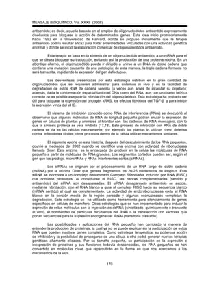 MENSAJE BIOQUÍMICO, Vol. XXXII (2008)
170
antisentido; es decir, aquella basada en el empleo de oligonucleótidos antisentido expresamente
diseñados para bloquear la acción de determinados genes. Esta idea inicio promisoriamente
hacia 1992 en la Universidad de Harvard, donde se propuso inicialmente que la terapia
antisentido podría resultar eficaz para tratar enfermedades vinculadas con una actividad genética
anormal y donde se inició la elaboración comercial de oligonucleótidos antisentido.
Esta terapia se basa en la síntesis de un oligonucleotido antisentido a un mRNA para el
que se desea bloquear su traducción, evitando así la producción de una proteína nociva. En un
abordaje alterno, el oligonucleótido puede ir dirigido a unirse a un DNA de doble cadena que
contiene una mutación causante de una patología; de esta manera, la triple cadena formada no
será transcrita, impidiendo la expresión del gen defectuoso.
Las desventajas presentadas por esta estrategia estriban en la gran cantidad de
oligonucleótidos que se requieren administrar para sistemas in vivo y en la facilidad de
degradación de estos RNA de cadena sencilla (a veces aun antes de alcanzar su objetivo);
además, dada la conformación espacial tanto del DNA como del RNA, aun con un diseño teórico
correcto no es posible asegurar la hibridación del oligonucleótido. Esta estrategia ha probado ser
útil para bloquear la expresión del oncogén kRAS, los efectos fibróticos del TGF- y para inhibir
la expresión vírica del VHC.
El sistema de inhibición conocido como RNA de interferencia (RNAi) se descubrió al
observarse que algunas moléculas de RNA de longitud pequeña podían anular la expresión de
genes en células de plantas y animales al hibridar con las cadenas de RNA mensajero, con lo
que la síntesis proteica se veía inhibida [17,18]. Este proceso de inhibición con RNA de doble
cadena se da en las células naturalmente, por ejemplo, las plantas lo utilizan como defensa
contra infecciones virales; otros procesos dentro de la célula utilizan mecanismos similares.
El siguiente aporte en esta historia, después del descubrimiento de los RNA pequeños,
ocurrió a mediados del 2002 cuando se identificó una enzima con actividad de ribonucleasa
llamada Dicer. Esta enzima es la encargada de producir en la célula las moléculas de RNA
pequeño a partir de moléculas de RNA grandes. Los segmentos cortados pueden ser, según el
gen que los produjo, microRNAs y RNAs interferentes cortos (siRNAs).
Los siRNAs se originan por el procesamiento de un RNA largo de doble cadena
(dsRNA) por la enzima Dicer que genera fragmentos de 20-25 nucleotidos de longitud. Este
siRNA se incorpora a un complejo denominado Complejo Silenciador Inducido por RNA (RISC)
que contiene proteasas. Al constituirse el RISC, las hebras complementarias (sentido y
antisentido) del siRNA son desapareadas. El siRNA desapareado antisentido se asocia,
mediante hibridación, con el RNA blanco y guía al complejo RISC hacia su secuencia blanco
(mRNA sentido) al cual es complementario. La actividad de endorribonucleasa corta el RNA
blanco en la porción media de la región pareada y algunas exonucleasas completan la
degradación. Esta estrategia se ha utilizado como herramienta para silenciamiento de genes
específicos en células de mamífero. Otras estrategias que se han implementado para inducir la
expresión de estas moléculas son la inyección de dsRNA (sintetizado químicamente o transcrito
in vitro), el bombardeo de partículas recubiertas del RNAi o la transfección con vectores que
portan secuencias para la expresión endógena del RNAi (transitoria o estable).
Las posibilidades y aplicaciones del RNA pequeño han cambiado la manera de
entender la producción de proteínas, la cual ya no se puede explicar sin la participación de estos
RNA que pueden inactivar genes completos. Como estrategia terapéutica, su poderosa acción
de inhibición y la posibilidad de propagarse de una célula a otra podrá generar nuevas terapias
genéticas altamente eficaces. Por su tamaño pequeño, su participación en la expresión o
inexpresión de proteínas y sus funciones todavía desconocidas, los RNA pequeños se han
convertido en moléculas clave que repercutirán en la forma en que nos acercamos a los
mecanismos de la vida.
 