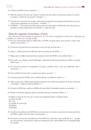 21Biologia Molecular · Texto 4 Transcrição e Processamento do RNA
10.	A síntese do RNA ocorre na direção ( ).
11.	Além da sequência de bases que sinaliza o término da transcrição em bactérias, há genes nos quais é
necessário o auxílio de uma proteína chamada ( ).
12.	O produto de transcrição de um gene ribossomal corresponde a uma grande molécula precursora que
é processada originando, nos eucariontes, os RNAr ( ).
13.	Os RNAs ( ) fazem parte dos ribossomos, porém são sintetizados em diferentes locais do genoma, o
primeiro na região organizadora do nucléolo e o outro fora dela.
Parte B: Ligando Conceitos e Fatos
Para cada uma das frases listadas nas questões de 15 a 25 escreva no parêntesis: a letraV, caso a afirmação seja
verdadeira, ou a letra F, no caso dela ser falsa.
14.	Em uma determinada região da dupla hélice de DNA, em geral, apenas uma das fitas é usada como
molde na transcrição. ( )
15.	O término da transcrição nos eucariontes ocorre por ação do fator rho. ( )
16.	Todas as células possuem três diferentes tipos de polimerases do RNA. ( )
17.	Alguns genes codificam para proteínas, enquanto outros têm RNAs como produto final. ( )
18.	De acordo com o dogma central da Biologia,a expressão da informação genética na célula é,em geral,
bidirecional. ( )
19.	Os transcritos primários correspondem em geral a produtos finais e não são modificados após a
transcrição. ( )
20.	Uma unidade de transcrição é composta por apenas um gene. ( )
21.	A estrutura geral dos RNAr varia consideravelmente nas diferentes espécies. ( )
22.	Todos os genes que codificam para proteínas possuem em seu final uma sequência deTs que é transcrita
e dá origem a cauda de poliA dos RNAm. ( )
23.	A fração de RNA que contém os RNAm de uma célula é heterogênea quanto ao tamanho. ( )
24.	Dentre as moléculas orgânicas, apenas as proteínas possuem atividade catalítica. ( )
Complete as frases de 26 a 30 com o termo mais apropriado dentre os listados abaixo.
(a) cauda de poliA
(b) 5’ cap
(c) unidade de transcrição
(d) RNAm
(e) RNAhn
25.	A molécula de polimerase do RNA dos eucariontes inicia e termina a transcrição em locais específicos
do DNA; a região entre esses sítios é denominada ( ).
26.	No núcleo, os transcritos da polimerase II do RNA são conhecidos como moléculas de ( ) porque
uma das primeiras características usadas para distingui-los dos outros RNAs foi sua heterogeneidade
de tamanho.
 