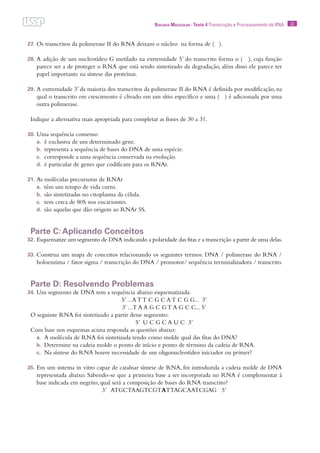 22Biologia Molecular · Texto 4 Transcrição e Processamento do RNA
27.	Os transcritos da polimerase II do RNA deixam o núcleo na forma de ( ).
28.	A adição de um nucleotídeo G metilado na extremidade 5’ do transcrito forma o ( ), cuja função
parece ser a de proteger o RNA que está sendo sintetizado da degradação, além disso ele parece ter
papel importante na síntese das proteínas.
29.	A extremidade 3’ da maioria dos transcritos da polimerase II do RNA é definida por modificação, na
qual o transcrito em crescimento é clivado em um sítio específico e uma ( ) é adicionada por uma
outra polimerase.
Indique a alternativa mais apropriada para completar as frases de 30 a 31.
30.	Uma sequência consenso
a.	 é exclusiva de um determinado gene.
b.	 representa a sequência de bases do DNA de uma espécie.
c.	 corresponde a uma sequência conservada na evolução.
d.	 é particular de genes que codificam para os RNAr.
31.	As moléculas precursoras de RNAr
a.	 têm um tempo de vida curto.
b.	 são sintetizadas no citoplasma da célula.
c.	 tem cerca de 80S nos eucariontes.
d.	 são aquelas que dão origem ao RNAr 5S.
Parte C: Aplicando Conceitos
32.	Esquematize um segmento de DNA indicando a polaridade das fitas e a transcrição a partir de uma delas.
33.	Construa um mapa de conceitos relacionando os seguintes termos: DNA / polimerase do RNA /
holoenzima / fator sigma / transcrição do DNA / promotor/ sequência terminalizadora / transcrito.
Parte D: Resolvendo Problemas
34.	Um segmento de DNA tem a sequência abaixo esquematizada:
5’ ...A T T C G C A T C G G... 3’
3’ ...T A A G C G T A G C C... 5’
O seguinte RNA foi sintetizado a partir desse segmento:
5’ U C G C A U C 3’
Com base nos esquemas acima responda as questões abaixo:
a.	 A molécula de RNA foi sintetizada tendo como molde qual das fitas do DNA?
b.	 Determine na cadeia molde o ponto de início e ponto de término da cadeia de RNA.
c.	 Na síntese do RNA houve necessidade de um oligonucleotídeo iniciador ou primer?
35.	Em um sistema in vitro capaz de catalisar síntese de RNA, foi introduzida a cadeia molde de DNA
representada abaixo. Sabendo-se que a primeira base a ser incorporada no RNA é complementar à
base indicada em negrito, qual será a composição de bases do RNA transcrito?
3’ ATGCTAAGTCGTATTAGCAATCGAG 5’
 
