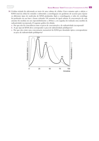 23Biologia Molecular · Texto 4 Transcrição e Processamento do RNA
36.	Uridina tritiada foi adicionada ao meio de uma cultura de células. Cinco minutos após a adição, o
RNA total da célula foi extraído e submetido a centrifugação em gradiente de sacarose para separar
os diferentes tipos de moléculas de RNA produzidas. Após a centrifugação, o tubo de centrífuga
foi perfurado em sua base e foram coletadas 100 amostras de igual volume. A concentração de cada
amostra foi medida em um espectrofotômetro a 260nm e, em seguida, foi realizada uma medida da
radioatividade incorporada. O seguinte gráfico foi obtido:
a.	 Por que não há coincidência entre os picos de concentração e de radioatividade incorporada?
b.	 A que tipo de RNA deve corresponder o pico de radioatividade polidisperso?
c.	 Por que não existe uma concentração mensurável de RNA por densidade óptica correspondente
ao pico de radioatividade polidispersa?
 