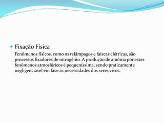  Fixação Física
Fenômenos físicos, como os relâmpagos e faíscas elétricas, são
processos fixadores de nitrogênio. A produção de amônia por esses
fenômenos atmosféricos é pequeníssima, sendo praticamente
negligenciável em face às necessidades dos seres vivos.

 