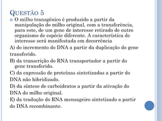 QUESTÃO 5

O milho transgênico é produzido a partir da
manipulação do milho original, com a transferência,
para este, de um gene de interesse retirado de outro
organismo de espécie diferente. A característica de
interesse será manifestada em decorrência
A) do incremento do DNA a partir da duplicação do gene
transferido.
B) da transcrição do RNA transportador a partir do
gene transferido.
C) da expressão de proteínas sintetizadas a partir do
DNA não hibridizado.
D) da síntese de carboidratos a partir da ativação do
DNA do milho original.
E) da tradução do RNA mensageiro sintetizado a partir
do DNA recombinante.


 