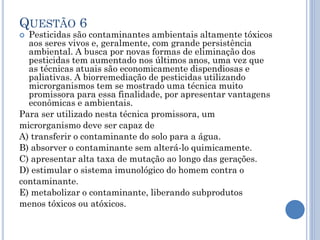 QUESTÃO 6

Pesticidas são contaminantes ambientais altamente tóxicos
aos seres vivos e, geralmente, com grande persistência
ambiental. A busca por novas formas de eliminação dos
pesticidas tem aumentado nos últimos anos, uma vez que
as técnicas atuais são economicamente dispendiosas e
paliativas. A biorremediação de pesticidas utilizando
microrganismos tem se mostrado uma técnica muito
promissora para essa finalidade, por apresentar vantagens
econômicas e ambientais.
Para ser utilizado nesta técnica promissora, um
microrganismo deve ser capaz de
A) transferir o contaminante do solo para a água.
B) absorver o contaminante sem alterá-lo quimicamente.
C) apresentar alta taxa de mutação ao longo das gerações.
D) estimular o sistema imunológico do homem contra o
contaminante.
E) metabolizar o contaminante, liberando subprodutos
menos tóxicos ou atóxicos.


 