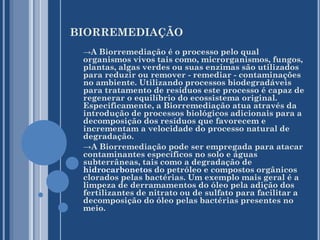 BIORREMEDIAÇÃO
→A Biorremediação é o processo pelo qual

organismos vivos tais como, microrganismos, fungos,
plantas, algas verdes ou suas enzimas são utilizados
para reduzir ou remover - remediar - contaminações
no ambiente. Utilizando processos biodegradáveis
para tratamento de resíduos este processo é capaz de
regenerar o equilíbrio do ecossistema original.
Especificamente, a Biorremediação atua através da
introdução de processos biológicos adicionais para a
decomposição dos resíduos que favorecem e
incrementam a velocidade do processo natural de
degradação.
→A Biorremediação pode ser empregada para atacar
contaminantes específicos no solo e águas
subterrâneas, tais como a degradação de
hidrocarbonetos do petróleo e compostos orgânicos
clorados pelas bactérias. Um exemplo mais geral é a
limpeza de derramamentos do óleo pela adição dos
fertilizantes de nitrato ou de sulfato para facilitar a
decomposição do óleo pelas bactérias presentes no
meio.

 