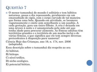 QUESTÃO 7
O menor tamanduá do mundo é solitário e tem hábitos
noturnos, passa o dia repousando, geralmente em um
emaranhado de cipós, com o corpo curvado de tal maneira
que forma uma bola. Quando em atividade, se locomove
vagarosamente e emite som semelhante a um assobio. A
cada gestação, gera um único filhote. A cria é deixada em
uma árvore à noite e é amamentada pela mãe até que
tenha idade para procurar alimento. As fêmeas adultas têm
territórios grandes e o território de um macho inclui o de
várias fêmeas, o que significa que ele tem sempre diversas
pretendentes à disposição para namorar!
Ciência Hoje das Crianças, ano 19, n. 174, nov. 2006
(adaptado).
Essa descrição sobre o tamanduá diz respeito ao seu
A) hábitat.
B) biótopo.
C) nível trófico.
D) nicho ecológico.
E) potencial biótico.


 